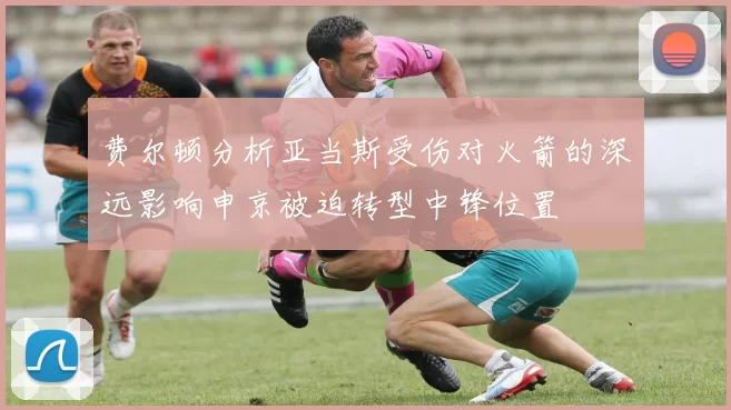 费尔顿分析亚当斯受伤对火箭的深远影响申京被迫转型中锋位置