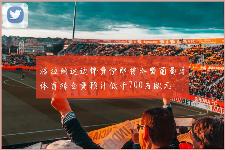 格拉纳达边锋费伊即将加盟葡萄牙体育转会费预计低于700万欧元