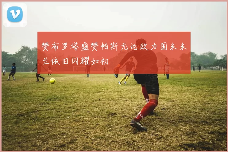 赞布罗塔盛赞帕斯无论效力国米米兰依旧闪耀如初