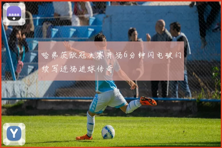 哈弗茨欧冠决赛开场6分钟闪电破门续写连场进球传奇