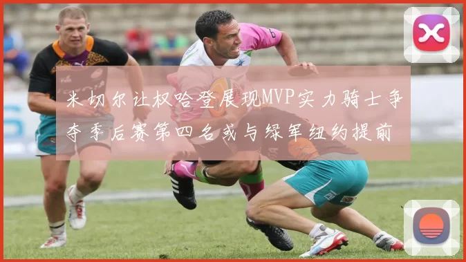 米切尔让权哈登展现MVP实力骑士争夺季后赛第四名或与绿军纽约提前交锋
