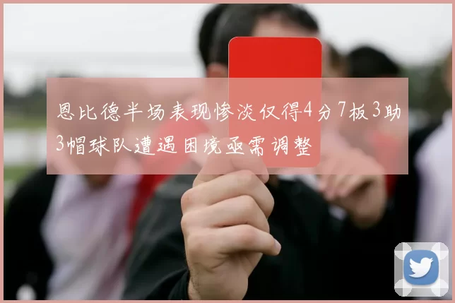 恩比德半场表现惨淡仅得4分7板3助3帽球队遭遇困境亟需调整