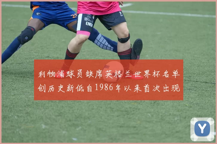 利物浦球员缺席英格兰世界杯名单创历史新低自1986年以来首次出现