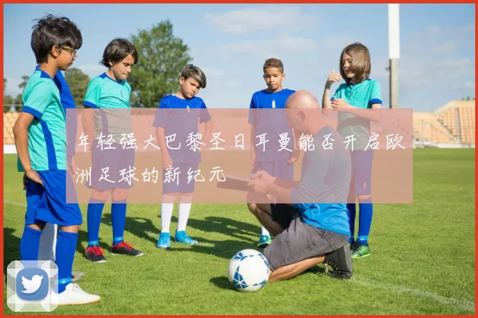 年轻强大巴黎圣日耳曼能否开启欧洲足球的新纪元