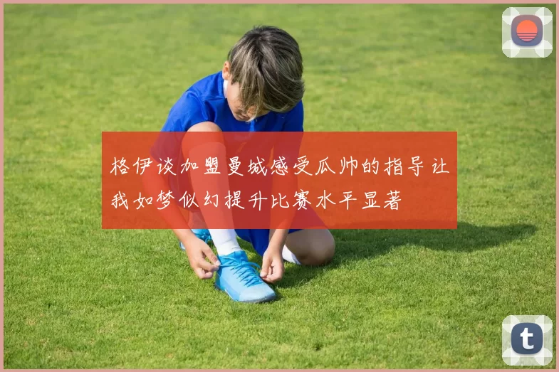 格伊谈加盟曼城感受瓜帅的指导让我如梦似幻提升比赛水平显著