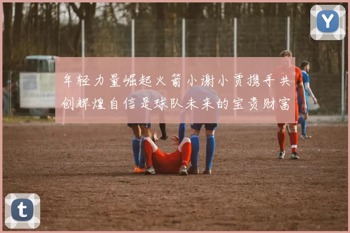 年轻力量崛起火箭小谢小贾携手共创辉煌自信是球队未来的宝贵财富