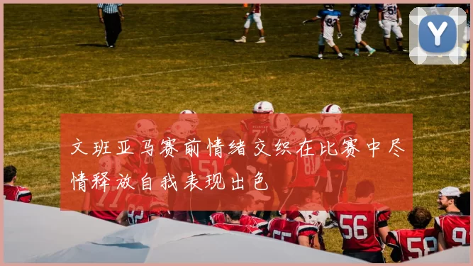 文班亚马赛前情绪交织在比赛中尽情释放自我表现出色