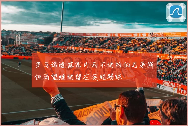 罗马诺透露塞内西不续约伯恩茅斯但渴望继续留在英超踢球