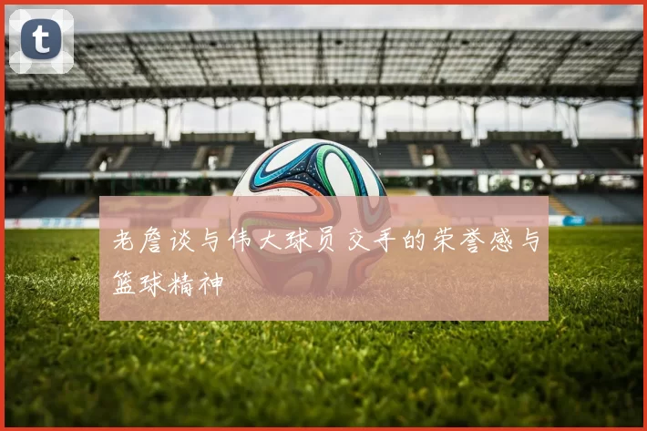 老詹谈与伟大球员交手的荣誉感与篮球精神