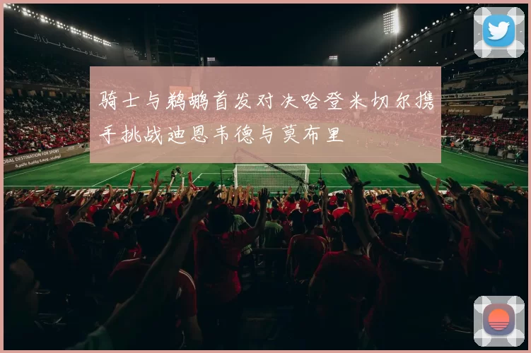 骑士与鹈鹕首发对决哈登米切尔携手挑战迪恩韦德与莫布里