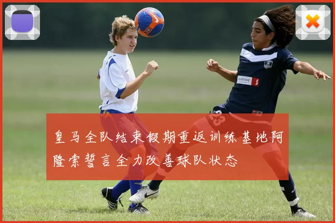 皇马全队结束假期重返训练基地阿隆索誓言全力改善球队状态