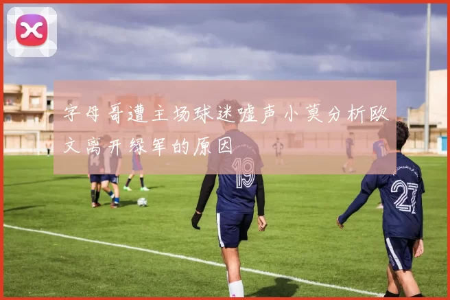 字母哥遭主场球迷嘘声小莫分析欧文离开绿军的原因