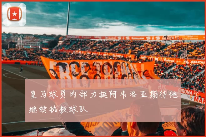 皇马球员内部力挺阿韦洛亚期待他继续执教球队