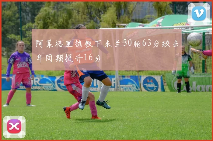阿莱格里执教下米兰30轮63分较去年同期提升16分